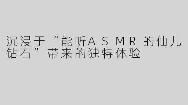 沉浸于“能听ASMR的仙儿钻石”带来的独特体验