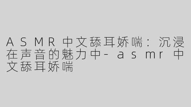 ASMR中文舔耳娇喘：沉浸在声音的魅力中-asmr中文舔耳娇喘