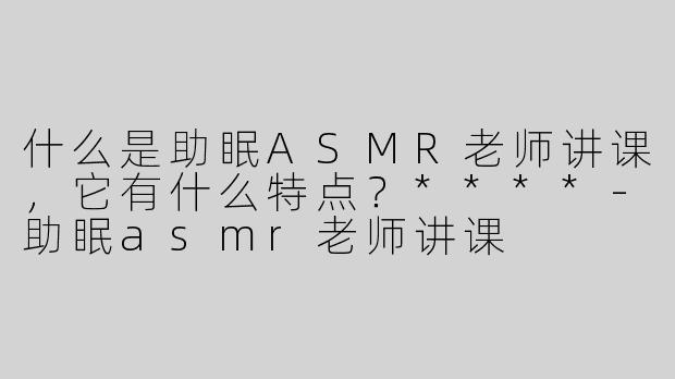 什么是助眠ASMR老师讲课，它有什么特点？****