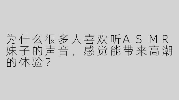 为什么很多人喜欢听ASMR妹子的声音，感觉能带来高潮的体验？  