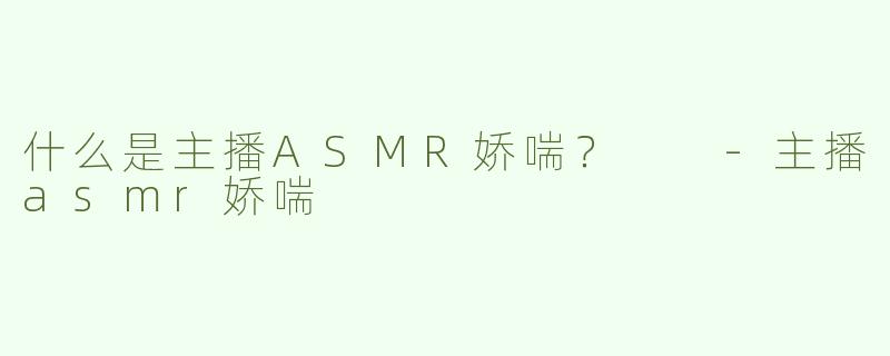什么是主播ASMR娇喘？  