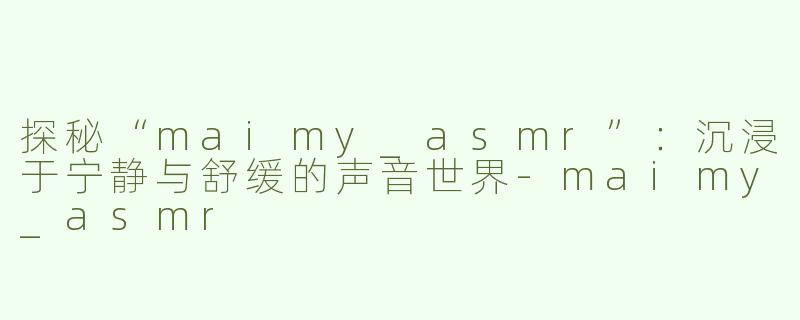 探秘“maimy_asmr”：沉浸于宁静与舒缓的声音世界-maimy_asmr