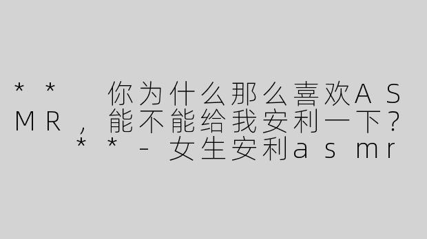 ** 你为什么那么喜欢ASMR，能不能给我安利一下？  **