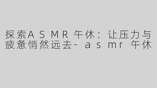 探索ASMR午休：让压力与疲惫悄然远去-asmr午休