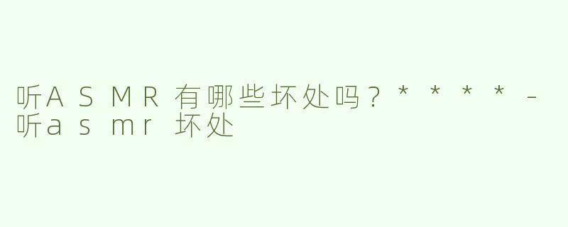听ASMR有哪些坏处吗？****