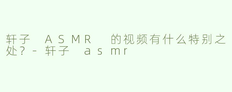 轩子 ASMR 的视频有什么特别之处？