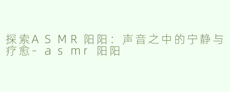 探索ASMR阳阳：声音之中的宁静与疗愈-asmr阳阳