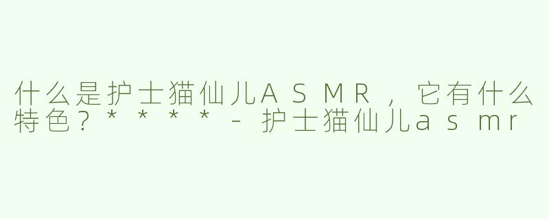 什么是护士猫仙儿ASMR，它有什么特色？****