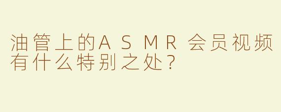 油管上的ASMR会员视频有什么特别之处？