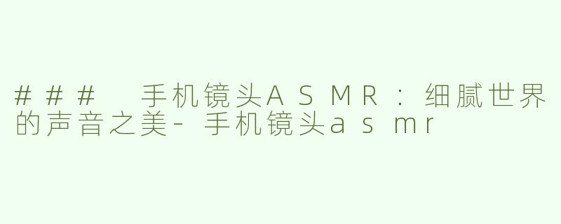 ### 手机镜头ASMR：细腻世界的声音之美-手机镜头asmr