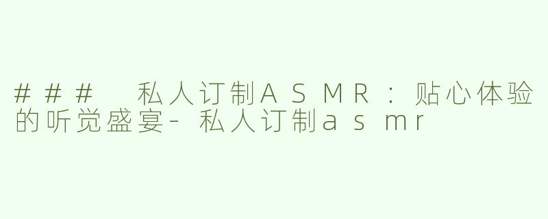### 私人订制ASMR：贴心体验的听觉盛宴