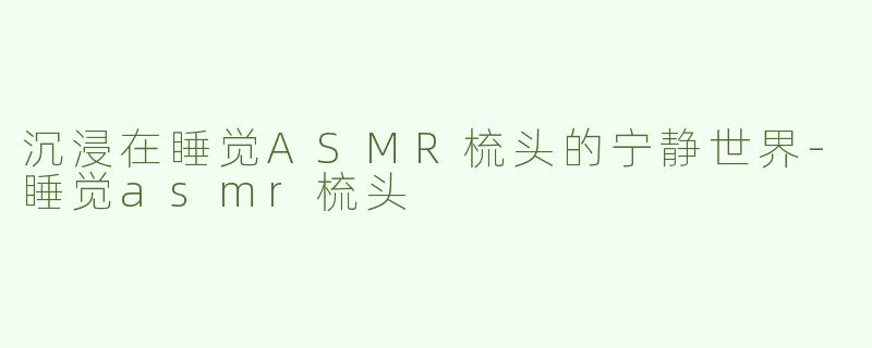 沉浸在睡觉ASMR梳头的宁静世界-睡觉asmr梳头