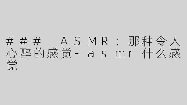 ### ASMR：那种令人心醉的感觉-asmr什么感觉