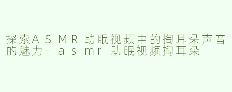 探索ASMR助眠视频中的掏耳朵声音的魅力-asmr助眠视频掏耳朵