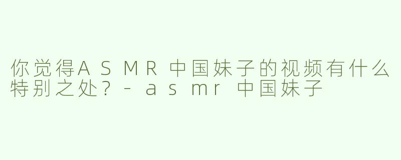 你觉得ASMR中国妹子的视频有什么特别之处？-asmr中国妹子