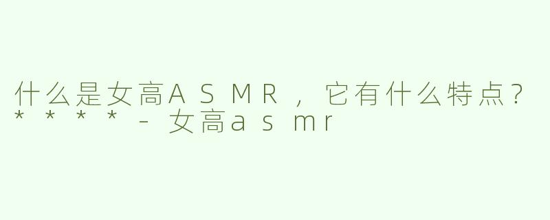 什么是女高ASMR，它有什么特点？****
