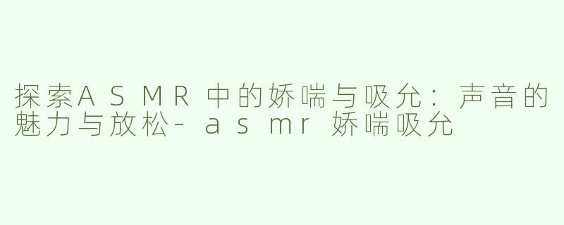 探索ASMR中的娇喘与吸允：声音的魅力与放松-asmr娇喘吸允
