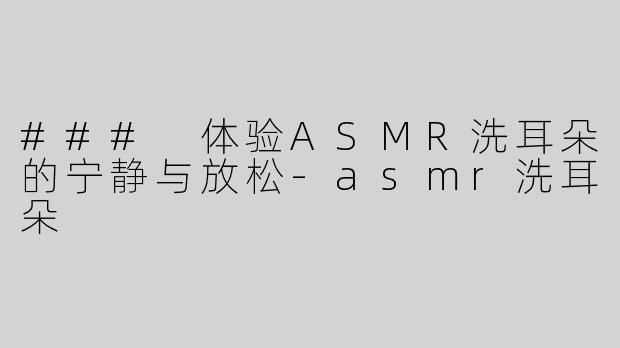 ### 体验ASMR洗耳朵的宁静与放松-asmr洗耳朵