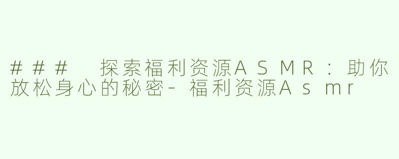 ### 探索福利资源ASMR：助你放松身心的秘密-福利资源Asmr