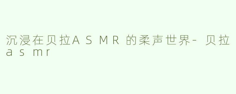 沉浸在贝拉ASMR的柔声世界-贝拉asmr