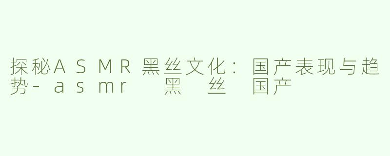 探秘ASMR黑丝文化：国产表现与趋势-asmr 黑 丝 国产