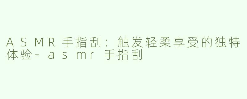 ASMR手指刮：触发轻柔享受的独特体验-asmr手指刮