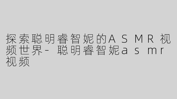 探索聪明睿智妮的ASMR视频世界-聪明睿智妮asmr视频
