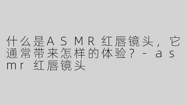 什么是ASMR红唇镜头，它通常带来怎样的体验？