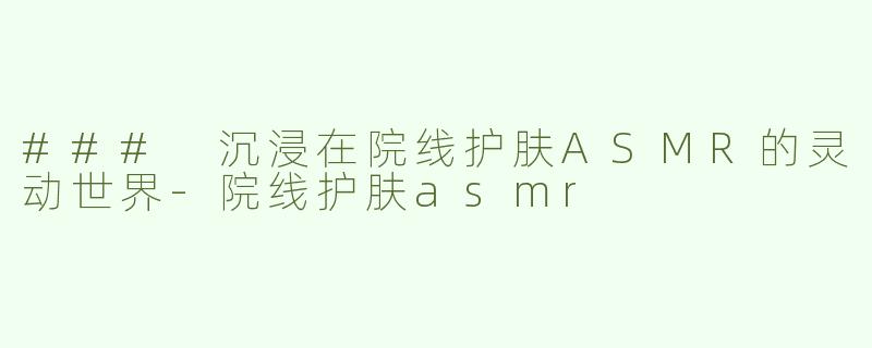 ### 沉浸在院线护肤ASMR的灵动世界-院线护肤asmr
