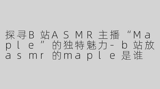 探寻B站ASMR主播“Maple”的独特魅力-b站放asmr的maple是谁
