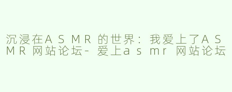 沉浸在ASMR的世界：我爱上了ASMR网站论坛-爱上asmr网站论坛