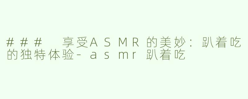 ### 享受ASMR的美妙：趴着吃的独特体验-asmr趴着吃