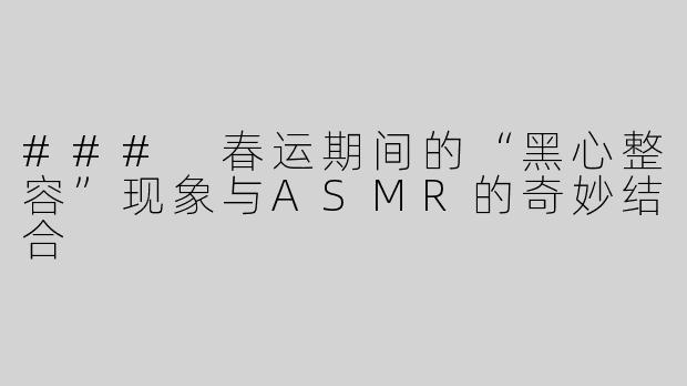 ### 春运期间的“黑心整容”现象与ASMR的奇妙结合