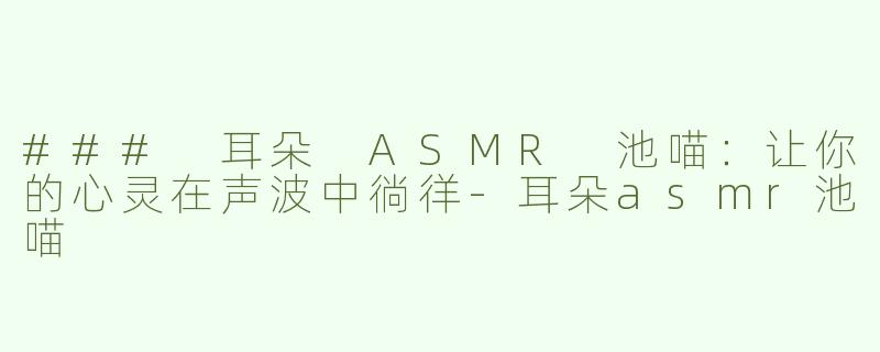 ### 耳朵 ASMR 池喵：让你的心灵在声波中徜徉-耳朵asmr池喵