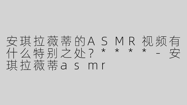安琪拉薇蒂的ASMR视频有什么特别之处？****