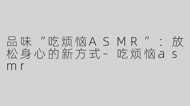 品味“吃烦恼ASMR”：放松身心的新方式-吃烦恼asmr