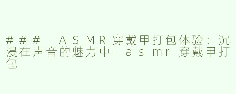 ### ASMR穿戴甲打包体验：沉浸在声音的魅力中-asmr穿戴甲打包