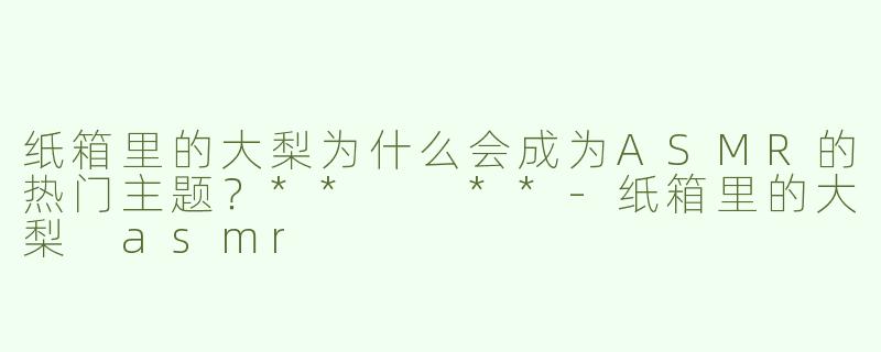 纸箱里的大梨为什么会成为ASMR的热门主题？**  **