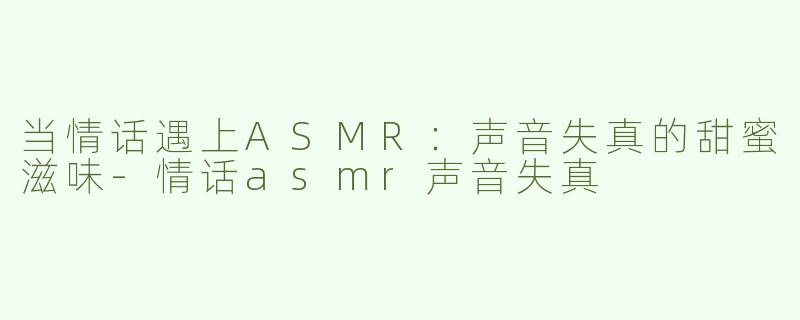 当情话遇上ASMR：声音失真的甜蜜滋味-情话asmr声音失真