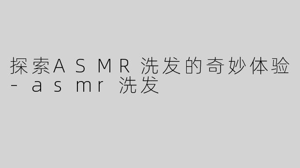 探索ASMR洗发的奇妙体验-asmr洗发