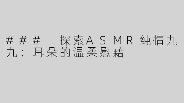 ### 探索ASMR纯情九九：耳朵的温柔慰藉