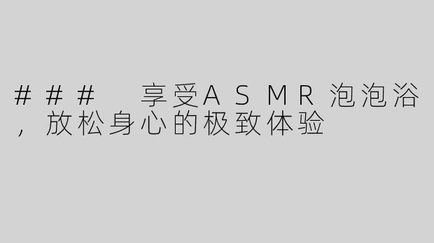 ### 享受ASMR泡泡浴，放松身心的极致体验