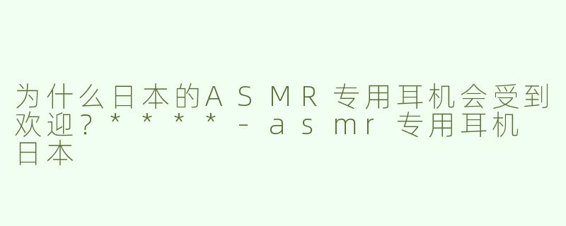为什么日本的ASMR专用耳机会受到欢迎？****