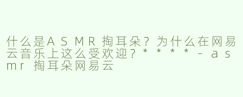 什么是ASMR掏耳朵？为什么在网易云音乐上这么受欢迎？****