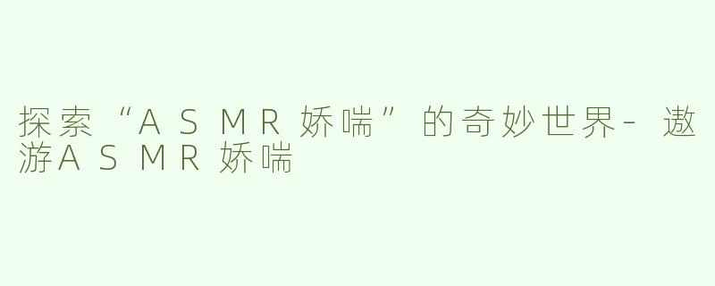 探索“ASMR娇喘”的奇妙世界-遨游ASMR娇喘