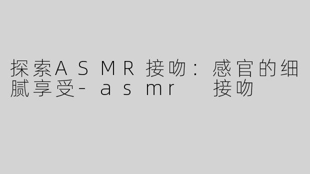 探索ASMR接吻：感官的细腻享受-asmr 接吻