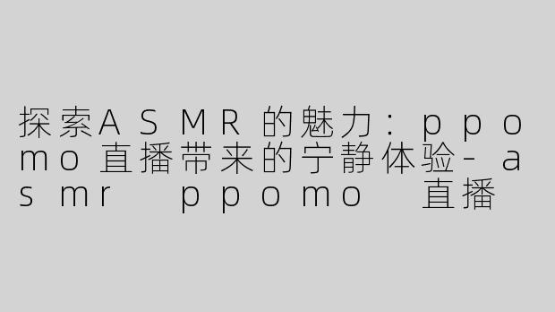探索ASMR的魅力：ppomo直播带来的宁静体验-asmr ppomo 直播
