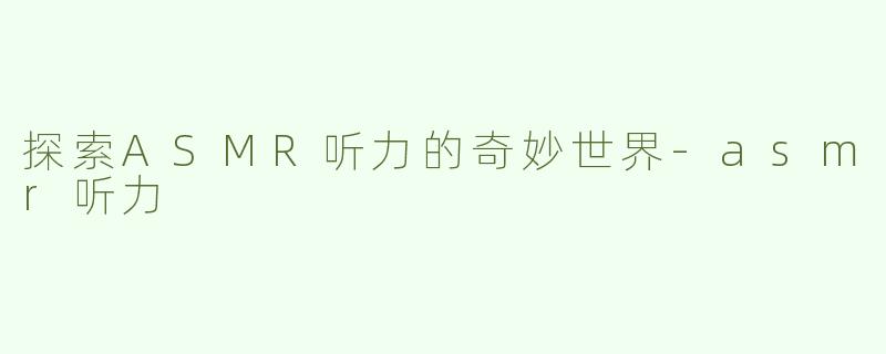探索ASMR听力的奇妙世界-asmr听力