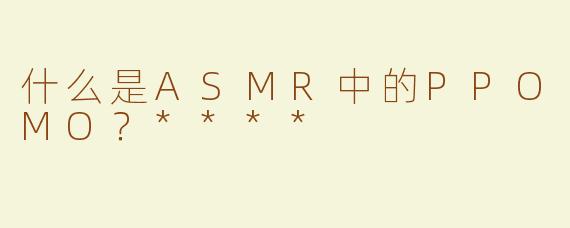什么是ASMR中的PPOMO？****