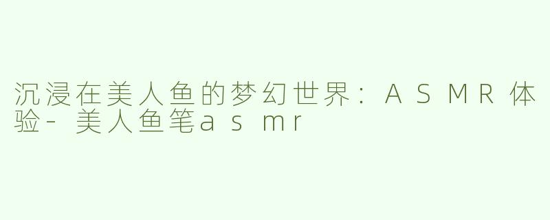 沉浸在美人鱼的梦幻世界：ASMR体验-美人鱼笔asmr